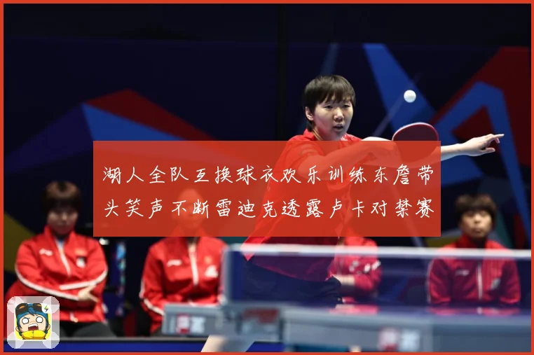湖人全队互换球衣欢乐训练东詹带头笑声不断雷迪克透露卢卡对禁赛赛场复盘