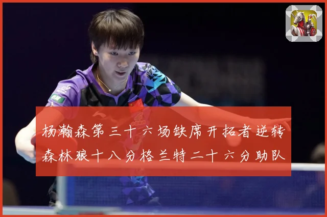 杨瀚森第三十六场缺席开拓者逆转森林狼十八分格兰特二十六分助队专题观察