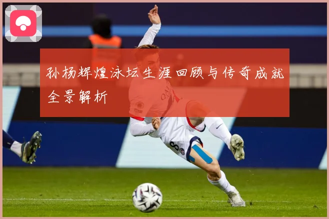 孙杨辉煌泳坛生涯回顾与传奇成就全景解析