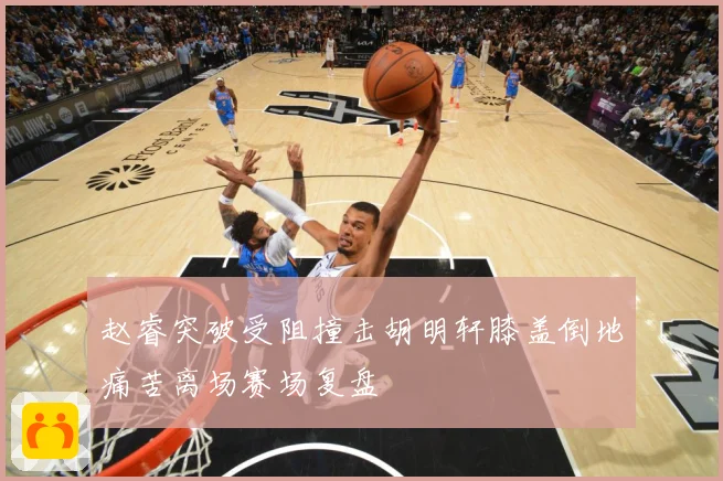 赵睿突破受阻撞击胡明轩膝盖倒地痛苦离场赛场复盘