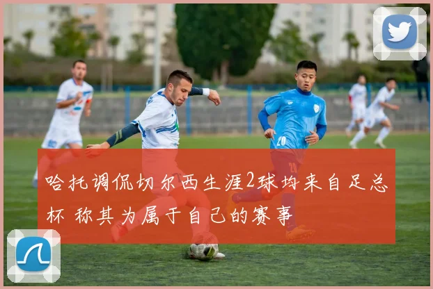 哈托调侃切尔西生涯2球均来自足总杯 称其为属于自己的赛事