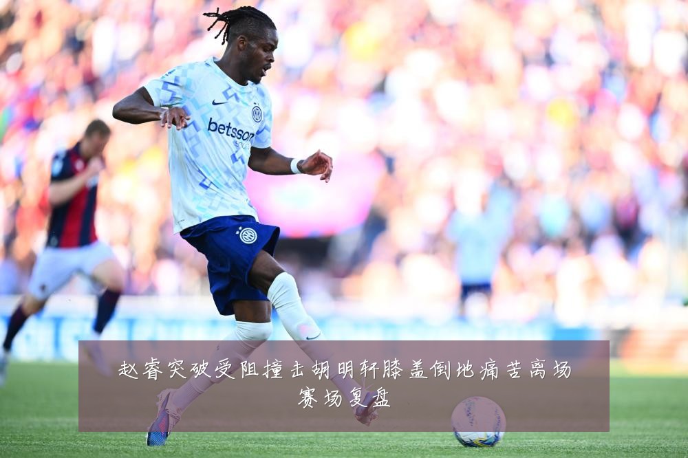 赵睿突破受阻撞击胡明轩膝盖倒地痛苦离场赛场复盘